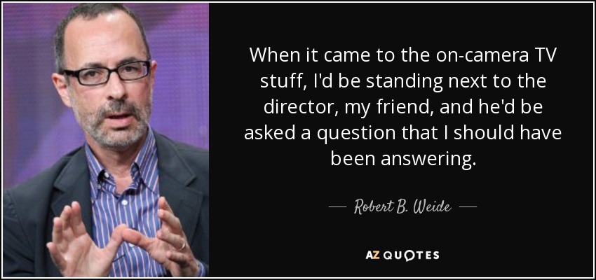 When it came to the on-camera TV stuff, I'd be standing next to the director, my friend, and he'd be asked a question that I should have been answering. - Robert B. Weide