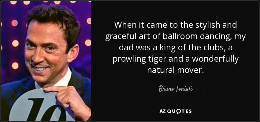 When it came to the stylish and graceful art of ballroom dancing, my dad was a king of the clubs, a prowling tiger and a wonderfully natural mover. - Bruno Tonioli