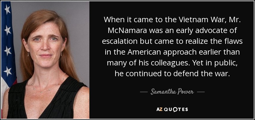 When it came to the Vietnam War, Mr. McNamara was an early advocate of escalation but came to realize the flaws in the American approach earlier than many of his colleagues. Yet in public, he continued to defend the war. - Samantha Power