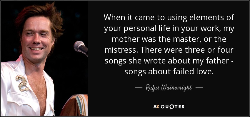 When it came to using elements of your personal life in your work, my mother was the master, or the mistress. There were three or four songs she wrote about my father - songs about failed love. - Rufus Wainwright