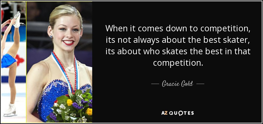 When it comes down to competition, its not always about the best skater, its about who skates the best in that competition. - Gracie Gold