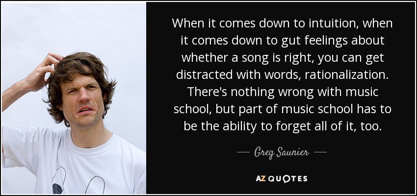 When it comes down to intuition, when it comes down to gut feelings about whether a song is right, you can get distracted with words, rationalization. There's nothing wrong with music school, but part of music school has to be the ability to forget all of it, too. - Greg Saunier