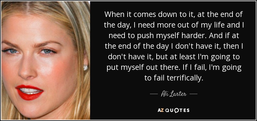 When it comes down to it, at the end of the day, I need more out of my life and I need to push myself harder. And if at the end of the day I don't have it, then I don't have it, but at least I'm going to put myself out there. If I fail, I'm going to fail terrifically. - Ali Larter