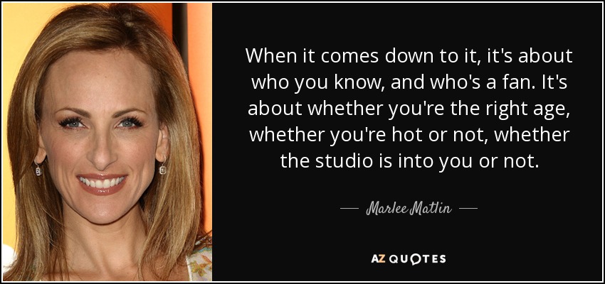 When it comes down to it, it's about who you know, and who's a fan. It's about whether you're the right age, whether you're hot or not, whether the studio is into you or not. - Marlee Matlin