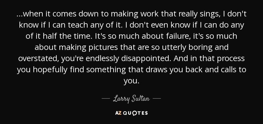 ...when it comes down to making work that really sings, I don't know if I can teach any of it. I don't even know if I can do any of it half the time. It's so much about failure, it's so much about making pictures that are so utterly boring and overstated, you're endlessly disappointed. And in that process you hopefully find something that draws you back and calls to you. - Larry Sultan