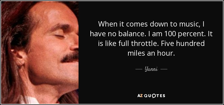 When it comes down to music, I have no balance. I am 100 percent. It is like full throttle. Five hundred miles an hour. - Yanni