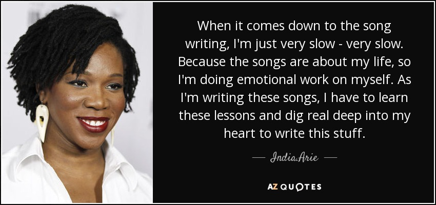 When it comes down to the song writing, I'm just very slow - very slow. Because the songs are about my life, so I'm doing emotional work on myself. As I'm writing these songs, I have to learn these lessons and dig real deep into my heart to write this stuff. - India.Arie