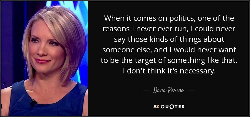 When it comes on politics, one of the reasons I never ever run, I could never say those kinds of things about someone else, and I would never want to be the target of something like that. I don't think it's necessary. - Dana Perino