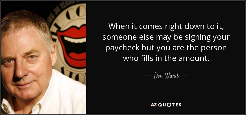 When it comes right down to it, someone else may be signing your paycheck but you are the person who fills in the amount. - Don Ward