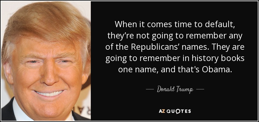 When it comes time to default, they’re not going to remember any of the Republicans’ names. They are going to remember in history books one name, and that's Obama. - Donald Trump
