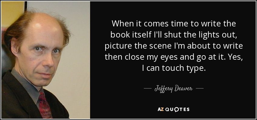 When it comes time to write the book itself I'll shut the lights out, picture the scene I'm about to write then close my eyes and go at it. Yes, I can touch type. - Jeffery Deaver
