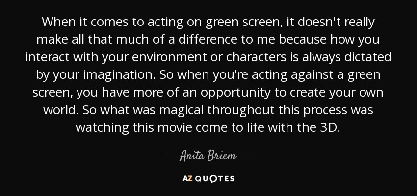 When it comes to acting on green screen, it doesn't really make all that much of a difference to me because how you interact with your environment or characters is always dictated by your imagination. So when you're acting against a green screen, you have more of an opportunity to create your own world. So what was magical throughout this process was watching this movie come to life with the 3D. - Anita Briem