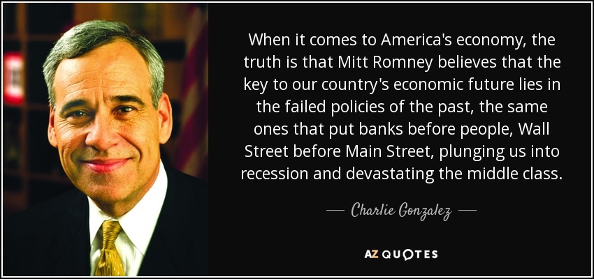 When it comes to America's economy, the truth is that Mitt Romney believes that the key to our country's economic future lies in the failed policies of the past, the same ones that put banks before people, Wall Street before Main Street, plunging us into recession and devastating the middle class. - Charlie Gonzalez