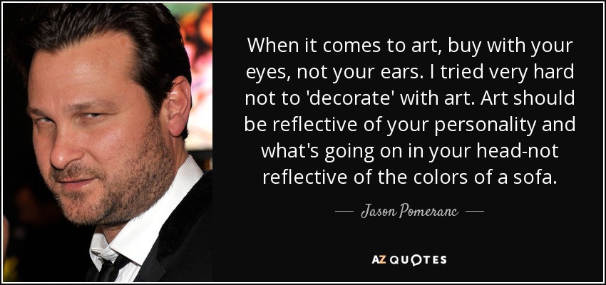 When it comes to art, buy with your eyes, not your ears. I tried very hard not to 'decorate' with art. Art should be reflective of your personality and what's going on in your head-not reflective of the colors of a sofa. - Jason Pomeranc