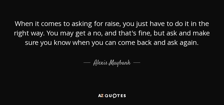 When it comes to asking for raise, you just have to do it in the right way. You may get a no, and that's fine, but ask and make sure you know when you can come back and ask again. - Alexis Maybank