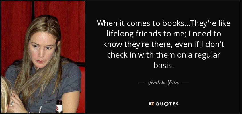 When it comes to books...They're like lifelong friends to me; I need to know they're there, even if I don't check in with them on a regular basis. - Vendela Vida