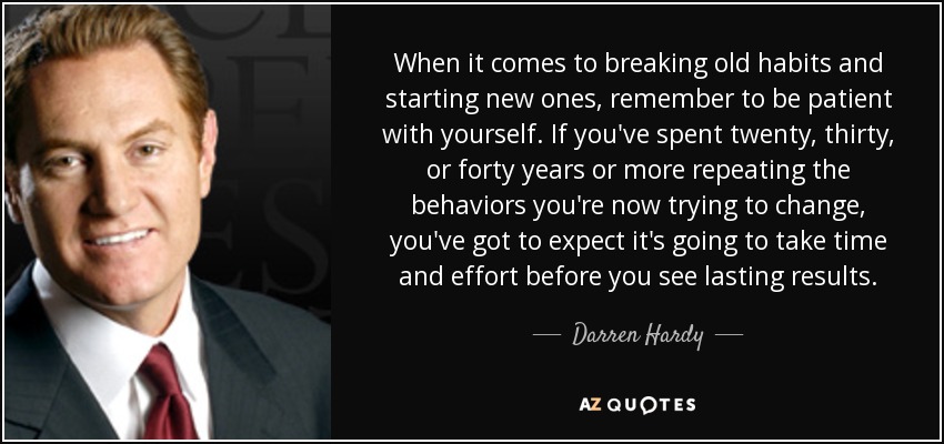 When it comes to breaking old habits and starting new ones, remember to be patient with yourself. If you've spent twenty, thirty, or forty years or more repeating the behaviors you're now trying to change, you've got to expect it's going to take time and effort before you see lasting results. - Darren Hardy