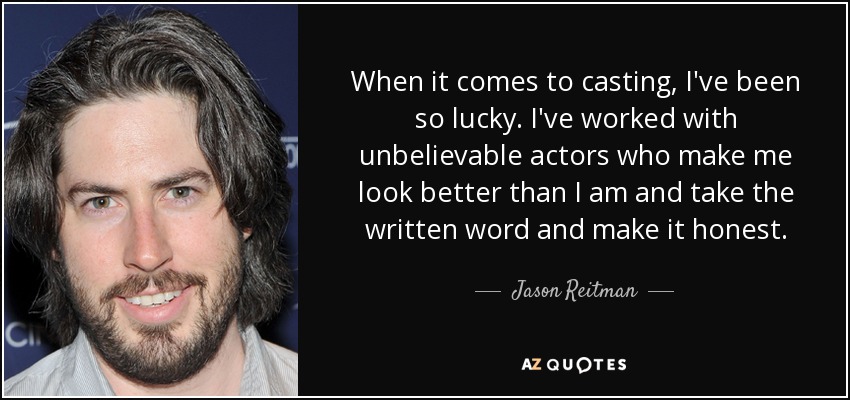 When it comes to casting, I've been so lucky. I've worked with unbelievable actors who make me look better than I am and take the written word and make it honest. - Jason Reitman