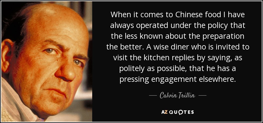 When it comes to Chinese food I have always operated under the policy that the less known about the preparation the better. A wise diner who is invited to visit the kitchen replies by saying, as politely as possible, that he has a pressing engagement elsewhere. - Calvin Trillin