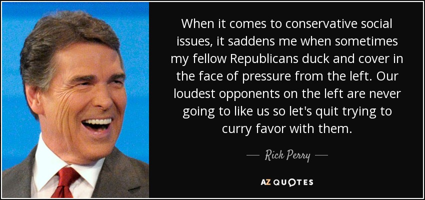 When it comes to conservative social issues, it saddens me when sometimes my fellow Republicans duck and cover in the face of pressure from the left. Our loudest opponents on the left are never going to like us so let's quit trying to curry favor with them. - Rick Perry