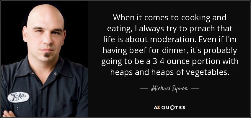 When it comes to cooking and eating, I always try to preach that life is about moderation. Even if I'm having beef for dinner, it's probably going to be a 3-4 ounce portion with heaps and heaps of vegetables. - Michael Symon