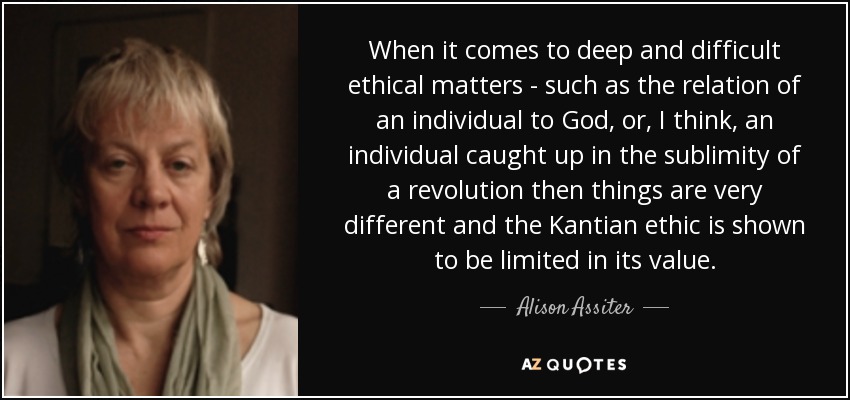 When it comes to deep and difficult ethical matters - such as the relation of an individual to God, or, I think, an individual caught up in the sublimity of a revolution then things are very different and the Kantian ethic is shown to be limited in its value. - Alison Assiter