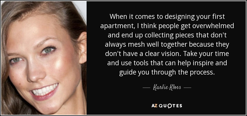 When it comes to designing your first apartment, I think people get overwhelmed and end up collecting pieces that don't always mesh well together because they don't have a clear vision. Take your time and use tools that can help inspire and guide you through the process. - Karlie Kloss