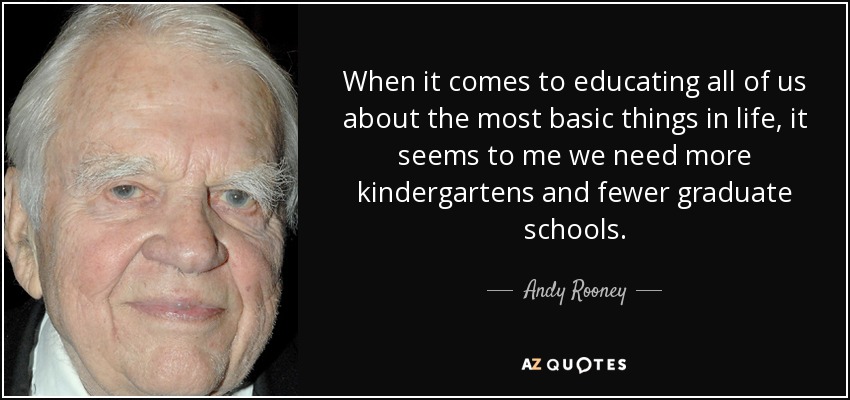 When it comes to educating all of us about the most basic things in life, it seems to me we need more kindergartens and fewer graduate schools. - Andy Rooney