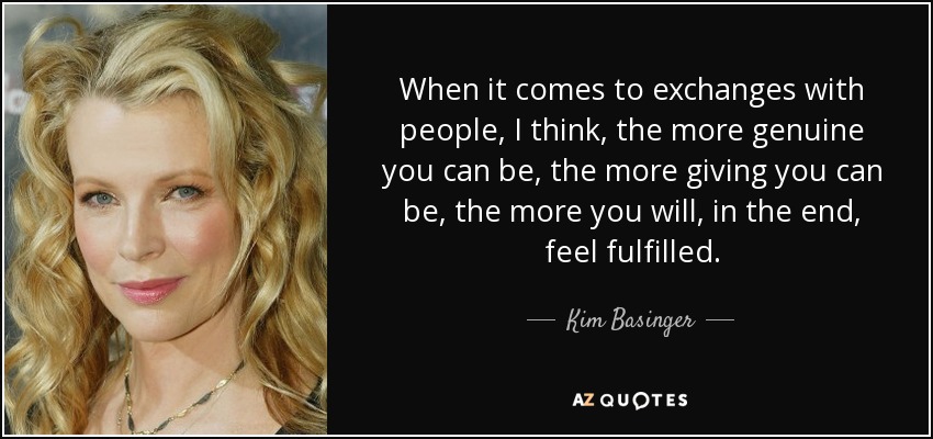 When it comes to exchanges with people, I think, the more genuine you can be, the more giving you can be, the more you will, in the end, feel fulfilled. - Kim Basinger