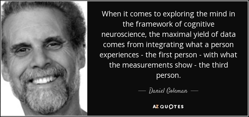 When it comes to exploring the mind in the framework of cognitive neuroscience, the maximal yield of data comes from integrating what a person experiences - the first person - with what the measurements show - the third person. - Daniel Goleman