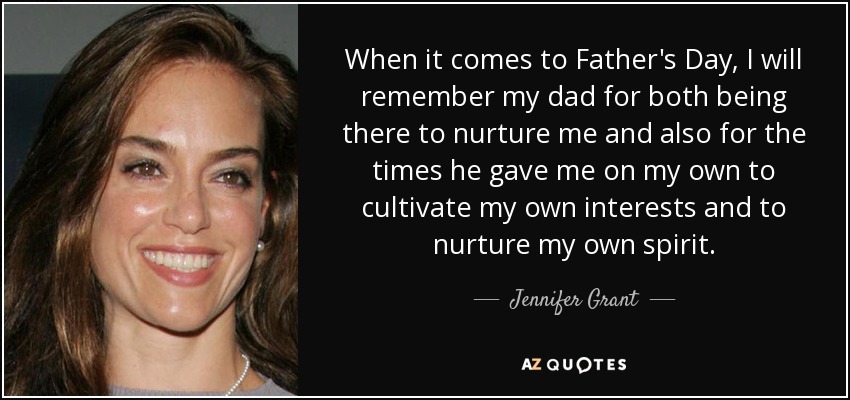 When it comes to Father's Day, I will remember my dad for both being there to nurture me and also for the times he gave me on my own to cultivate my own interests and to nurture my own spirit. - Jennifer Grant