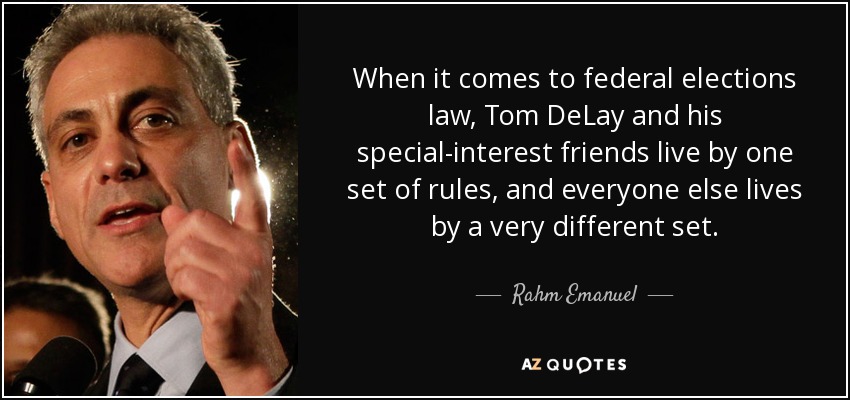 When it comes to federal elections law, Tom DeLay and his special-interest friends live by one set of rules, and everyone else lives by a very different set. - Rahm Emanuel