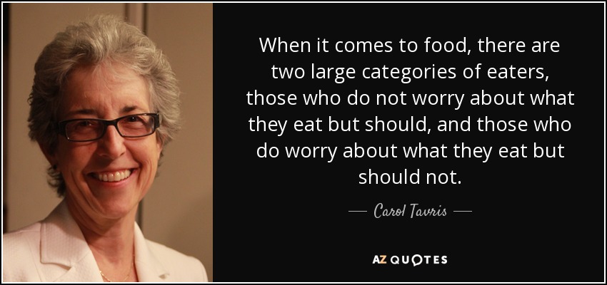 When it comes to food, there are two large categories of eaters, those who do not worry about what they eat but should, and those who do worry about what they eat but should not. - Carol Tavris