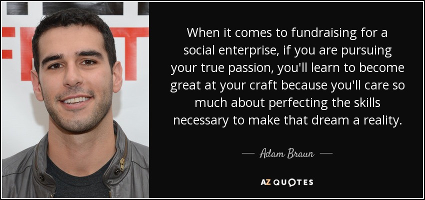 When it comes to fundraising for a social enterprise, if you are pursuing your true passion, you'll learn to become great at your craft because you'll care so much about perfecting the skills necessary to make that dream a reality. - Adam Braun