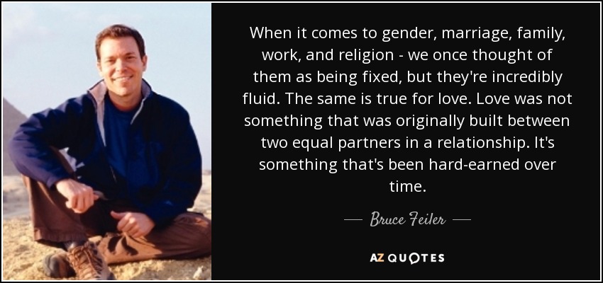 When it comes to gender, marriage, family, work, and religion - we once thought of them as being fixed, but they're incredibly fluid. The same is true for love. Love was not something that was originally built between two equal partners in a relationship. It's something that's been hard-earned over time. - Bruce Feiler