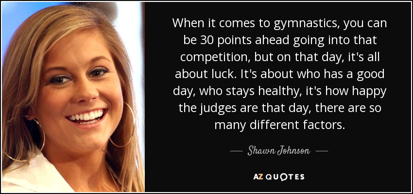 When it comes to gymnastics, you can be 30 points ahead going into that competition, but on that day, it's all about luck. It's about who has a good day, who stays healthy, it's how happy the judges are that day, there are so many different factors. - Shawn Johnson