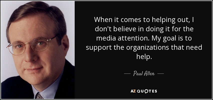 When it comes to helping out, I don't believe in doing it for the media attention. My goal is to support the organizations that need help. - Paul Allen