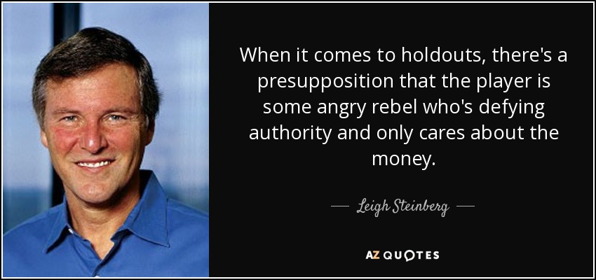 When it comes to holdouts, there's a presupposition that the player is some angry rebel who's defying authority and only cares about the money. - Leigh Steinberg