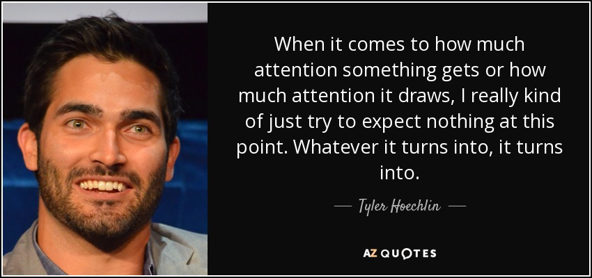 When it comes to how much attention something gets or how much attention it draws, I really kind of just try to expect nothing at this point. Whatever it turns into, it turns into. - Tyler Hoechlin