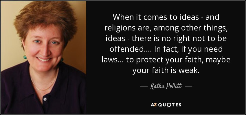 When it comes to ideas - and religions are, among other things, ideas - there is no right not to be offended. ... In fact, if you need laws ... to protect your faith, maybe your faith is weak. - Katha Pollitt