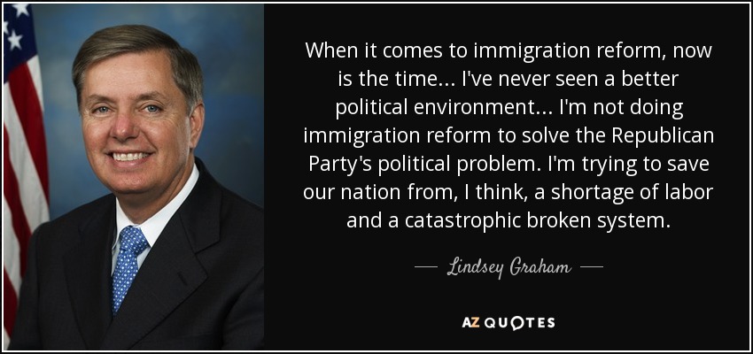 When it comes to immigration reform, now is the time ... I've never seen a better political environment ... I'm not doing immigration reform to solve the Republican Party's political problem. I'm trying to save our nation from, I think, a shortage of labor and a catastrophic broken system. - Lindsey Graham