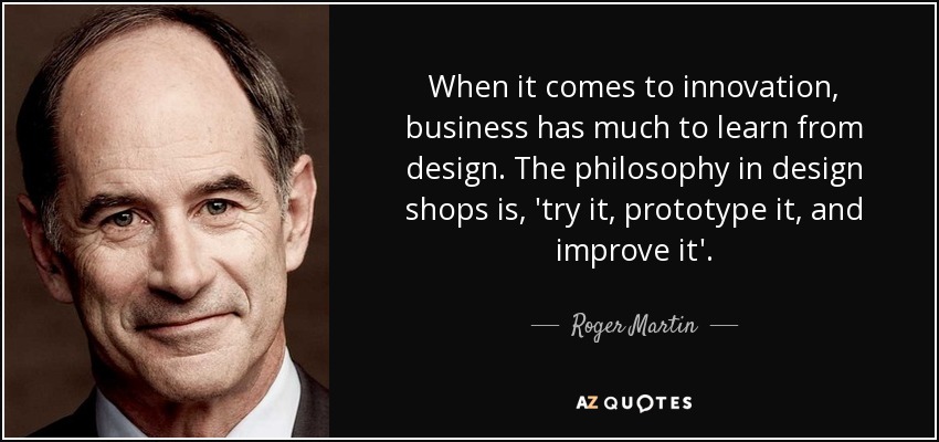 When it comes to innovation, business has much to learn from design. The philosophy in design shops is, 'try it, prototype it, and improve it'. - Roger Martin