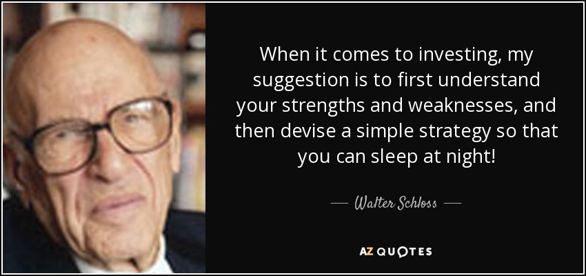 When it comes to investing, my suggestion is to first understand your strengths and weaknesses, and then devise a simple strategy so that you can sleep at night! - Walter Schloss