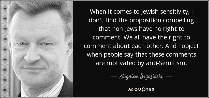 When it comes to Jewish sensitivity, I don't find the proposition compelling that non-Jews have no right to comment. We all have the right to comment about each other. And I object when people say that these comments are motivated by anti-Semitism. - Zbigniew Brzezinski