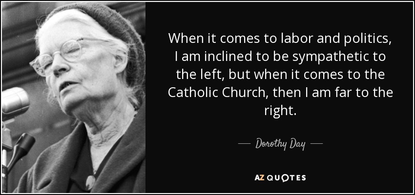 When it comes to labor and politics, I am inclined to be sympathetic to the left, but when it comes to the Catholic Church, then I am far to the right. - Dorothy Day