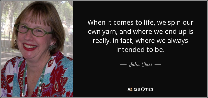 When it comes to life, we spin our own yarn, and where we end up is really, in fact, where we always intended to be. - Julia Glass