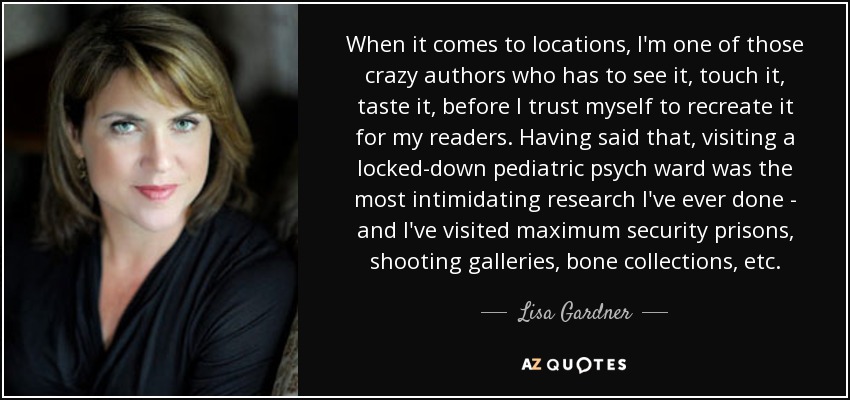 When it comes to locations, I'm one of those crazy authors who has to see it, touch it, taste it, before I trust myself to recreate it for my readers. Having said that, visiting a locked-down pediatric psych ward was the most intimidating research I've ever done - and I've visited maximum security prisons, shooting galleries, bone collections, etc. - Lisa Gardner