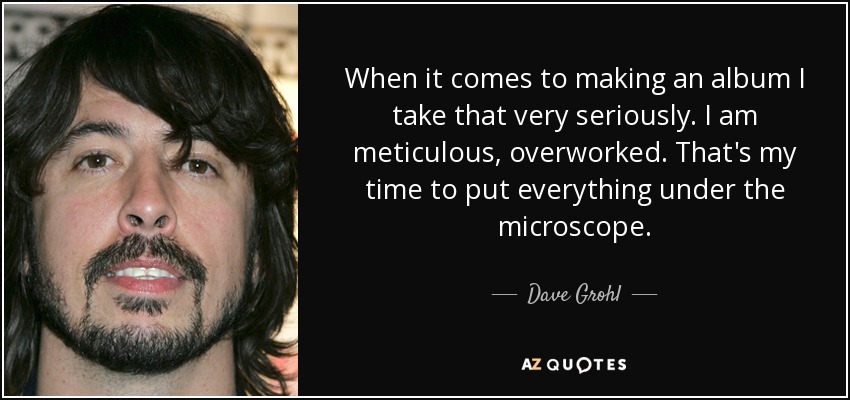 When it comes to making an album I take that very seriously. I am meticulous, overworked. That's my time to put everything under the microscope. - Dave Grohl