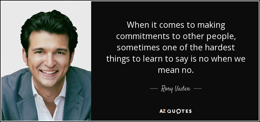 When it comes to making commitments to other people, sometimes one of the hardest things to learn to say is no when we mean no. - Rory Vaden