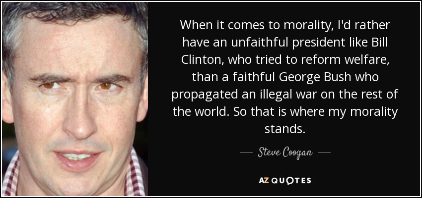 When it comes to morality, I'd rather have an unfaithful president like Bill Clinton, who tried to reform welfare, than a faithful George Bush who propagated an illegal war on the rest of the world. So that is where my morality stands. - Steve Coogan